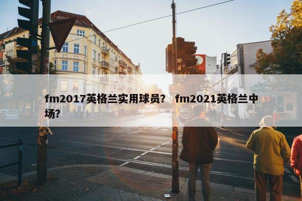 fm2017英格兰实用球员？ fm2021英格兰中场？