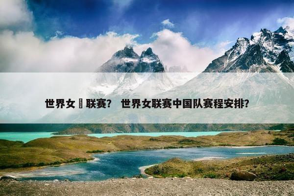 世界女棑联赛？ 世界女联赛中国队赛程安排？