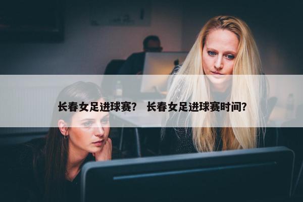 长春女足进球赛？ 长春女足进球赛时间？