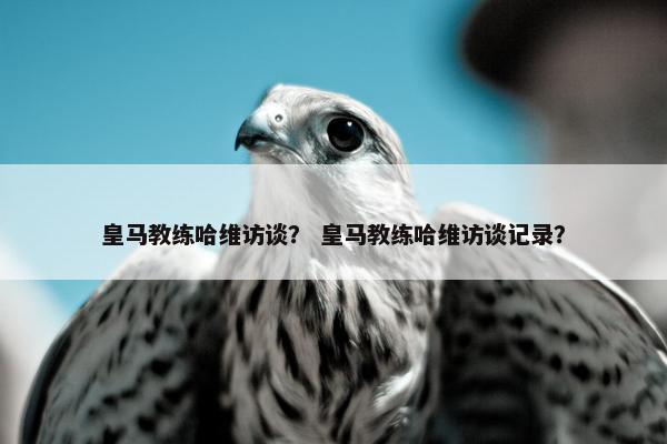 皇马教练哈维访谈？ 皇马教练哈维访谈记录？