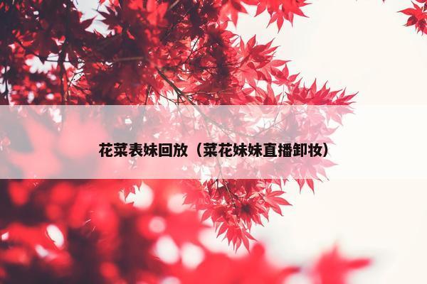 花菜表妹回放（菜花妹妹直播卸妆）