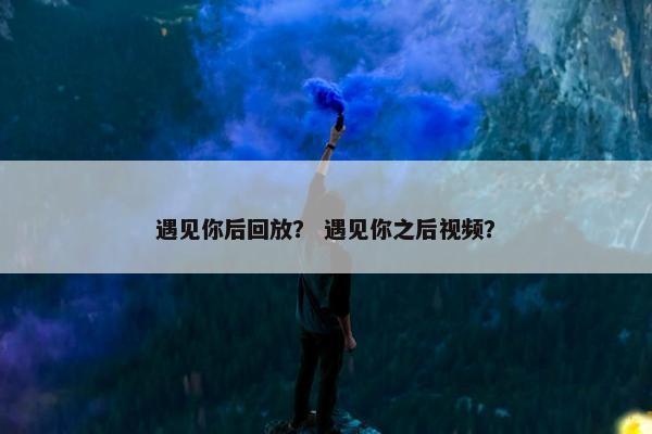 遇见你后回放？ 遇见你之后视频？