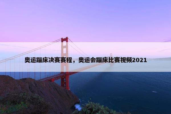 奥运蹦床决赛赛程，奥运会蹦床比赛视频2021