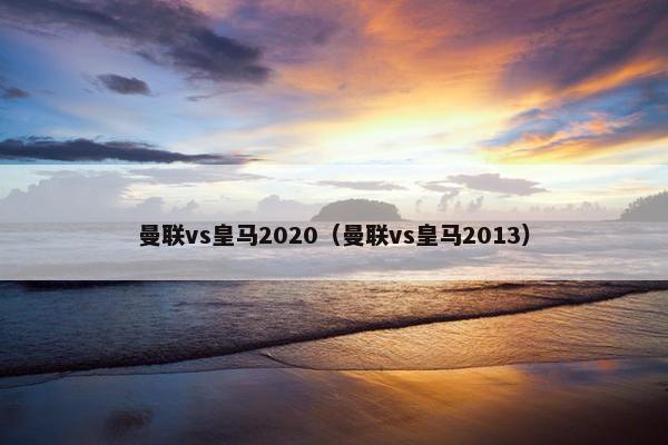 曼联vs皇马2020（曼联vs皇马2013）