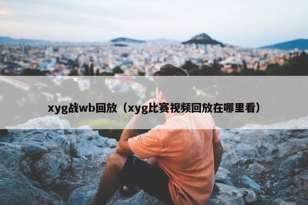 xyg战wb回放（xyg比赛视频回放在哪里看）
