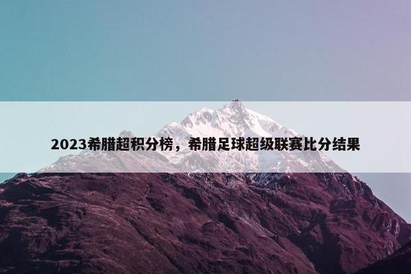 2023希腊超积分榜，希腊足球超级联赛比分结果