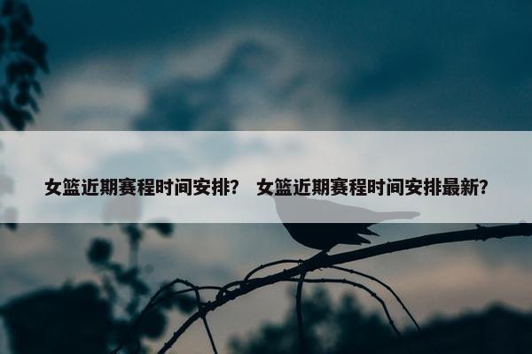 女篮近期赛程时间安排？ 女篮近期赛程时间安排最新？