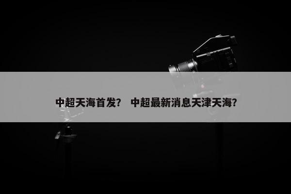 中超天海首发？ 中超最新消息天津天海？