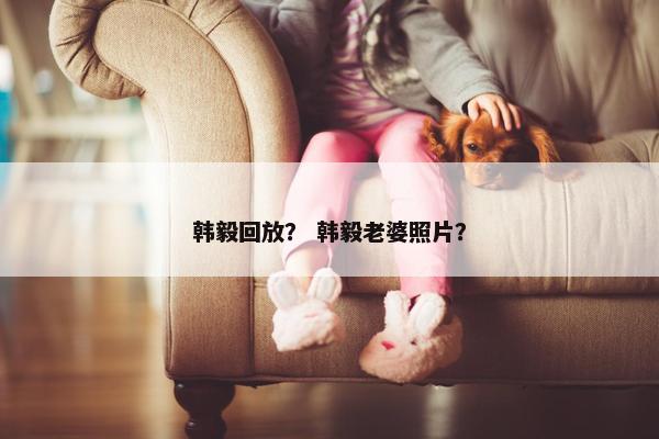 韩毅回放？ 韩毅老婆照片？