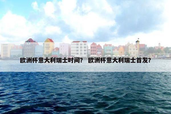 欧洲杯意大利瑞士时间？ 欧洲杯意大利瑞士首发？