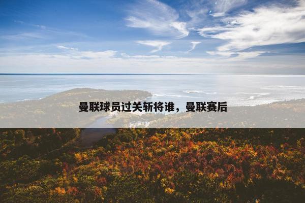 曼联球员过关斩将谁，曼联赛后