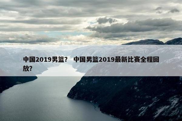 中国2019男篮？ 中国男篮2019最新比赛全程回放？