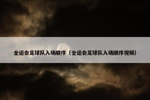 全运会足球队入场顺序（全运会足球队入场顺序视频）