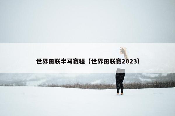 世界田联半马赛程（世界田联赛2023）