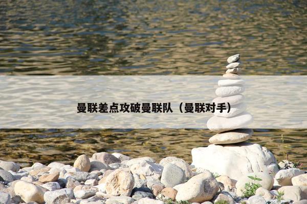 曼联差点攻破曼联队（曼联对手）