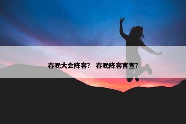 春晚大会阵容？ 春晚阵容官宣？