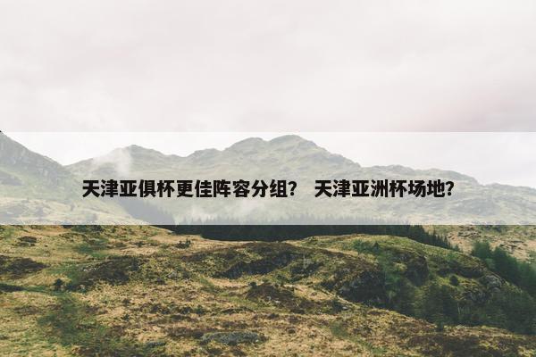天津亚俱杯更佳阵容分组？ 天津亚洲杯场地？