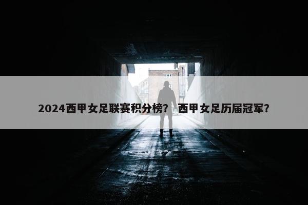 2024西甲女足联赛积分榜？ 西甲女足历届冠军？