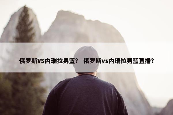 俄罗斯VS内瑞拉男篮？ 俄罗斯vs内瑞拉男篮直播？