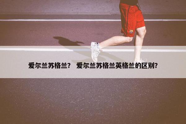 爱尔兰苏格兰？ 爱尔兰苏格兰英格兰的区别？