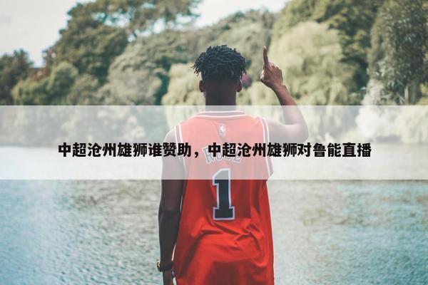 中超沧州雄狮谁赞助，中超沧州雄狮对鲁能直播