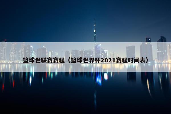 篮球世联赛赛程（篮球世界杯2021赛程时间表）