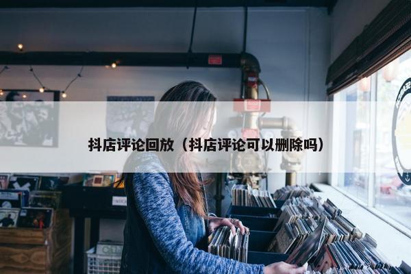 抖店评论回放（抖店评论可以删除吗）