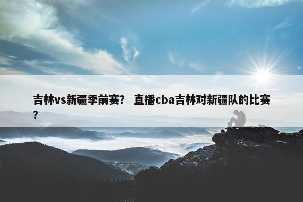 吉林vs新疆季前赛？ 直播cba吉林对新疆队的比赛？