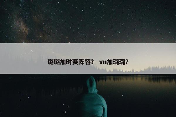 璐璐加时赛阵容？ vn加璐璐？