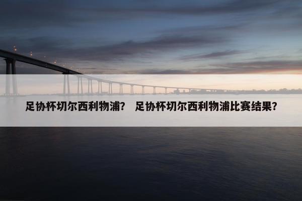 足协杯切尔西利物浦？ 足协杯切尔西利物浦比赛结果？