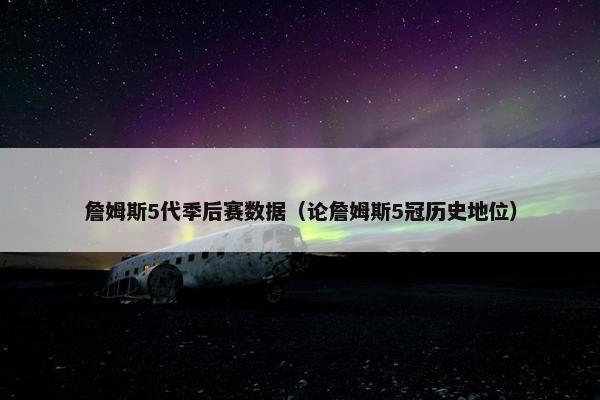 詹姆斯5代季后赛数据（论詹姆斯5冠历史地位）