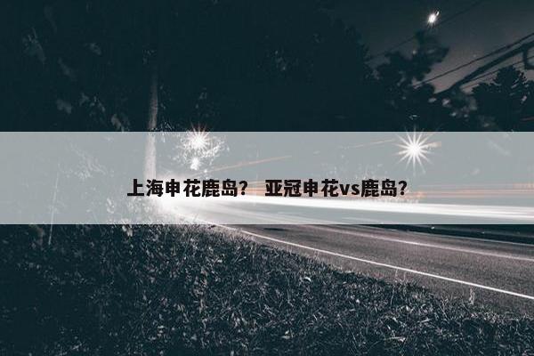 上海申花鹿岛？ 亚冠申花vs鹿岛？