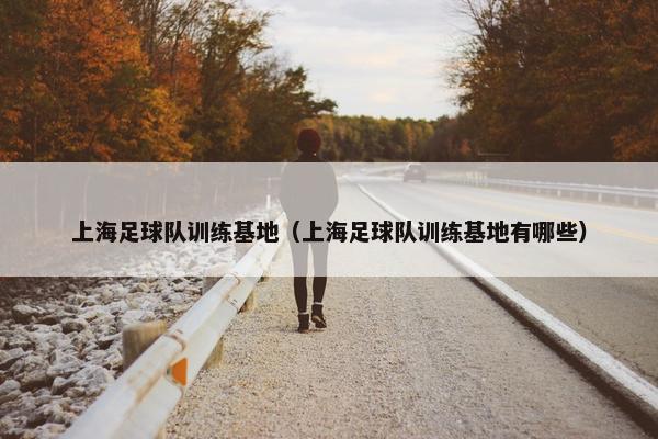 上海足球队训练基地（上海足球队训练基地有哪些）