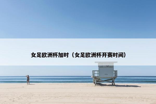 女足欧洲杯加时（女足欧洲杯开赛时间）
