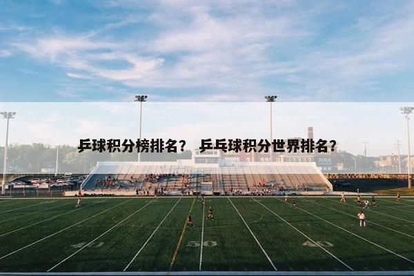 乒球积分榜排名？ 乒乓球积分世界排名？