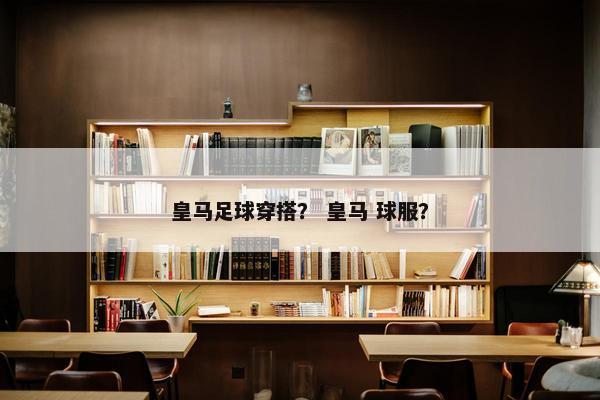 皇马足球穿搭？ 皇马 球服？