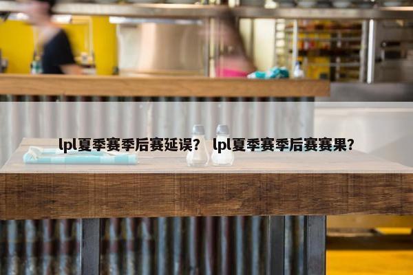 lpl夏季赛季后赛延误？ lpl夏季赛季后赛赛果？