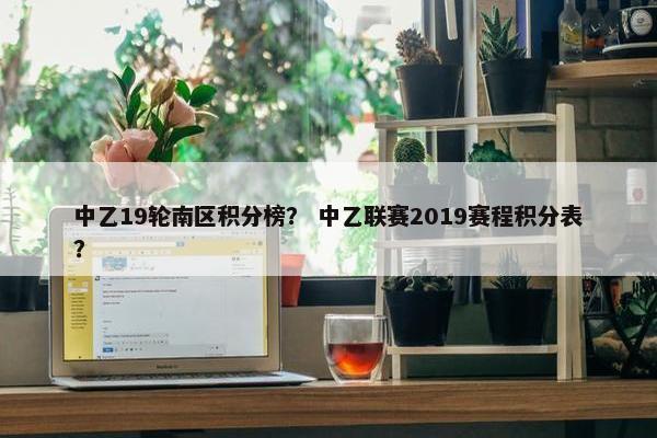中乙19轮南区积分榜？ 中乙联赛2019赛程积分表？