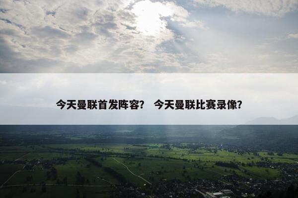 今天曼联首发阵容？ 今天曼联比赛录像？