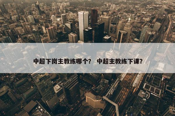 中超下岗主教练哪个？ 中超主教练下课？