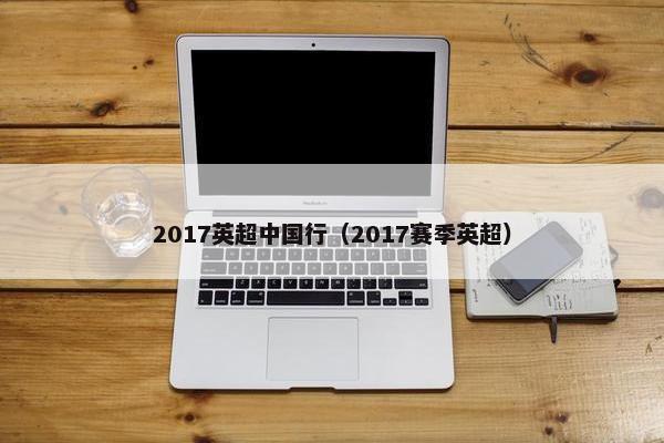 2017英超中国行（2017赛季英超）