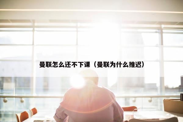曼联怎么还不下课（曼联为什么推迟）