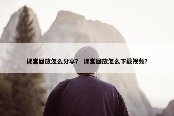 课堂回放怎么分享？ 课堂回放怎么下载视频？