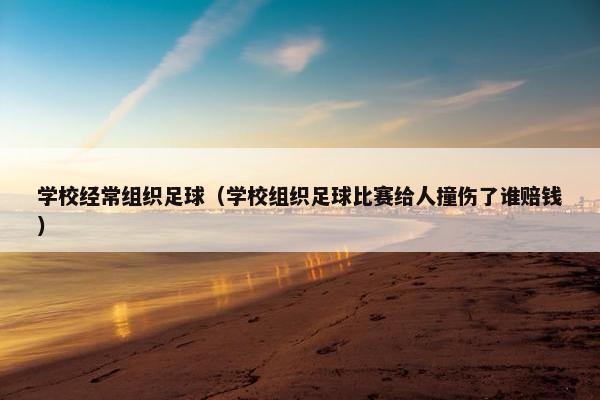 学校经常组织足球（学校组织足球比赛给人撞伤了谁赔钱）