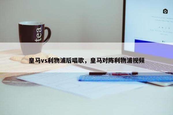 皇马vs利物浦后唱歌，皇马对阵利物浦视频