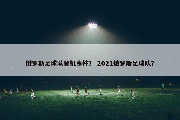 俄罗斯足球队登机事件？ 2021俄罗斯足球队？