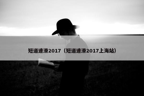 短道速滑2017（短道速滑2017上海站）