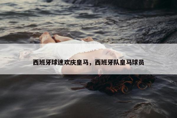 西班牙球迷欢庆皇马，西班牙队皇马球员