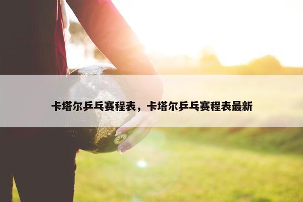 卡塔尔乒乓赛程表，卡塔尔乒乓赛程表最新