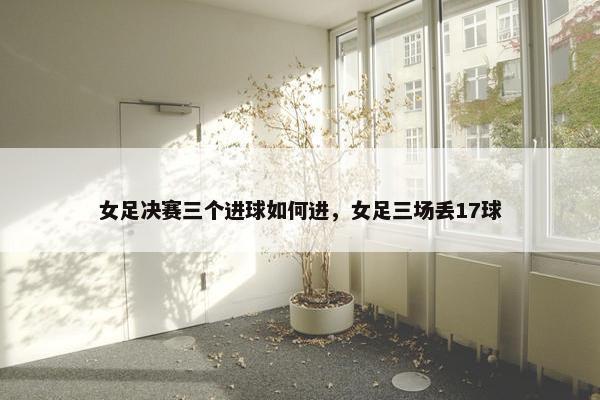 女足决赛三个进球如何进，女足三场丢17球